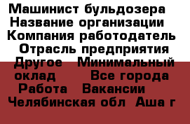 Машинист бульдозера › Название организации ­ Компания-работодатель › Отрасль предприятия ­ Другое › Минимальный оклад ­ 1 - Все города Работа » Вакансии   . Челябинская обл.,Аша г.